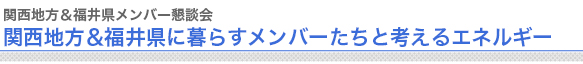 関西地方＆福井県メンバー懇談会
“関西地方＆福井県に暮らすメンバーたちと考えるエネルギー


