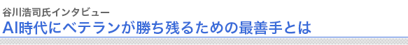 谷川浩司氏インタビュー
“AI時代にベテランが勝ち残るための最善手とは


