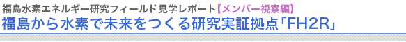 福島水素エネルギー研究フィールド見学レポート【メンバー視察編】
“福島から水素で未来をつくる研究実証拠点「FH2R」


