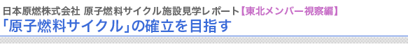 日本原燃株式会社 原子燃料サイクル施設見学レポート【東北メンバー視察編】
「原子燃料サイクル」の確立を目指す


