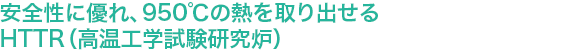 安全性に優れ、950℃の熱を取り出せるHTTR（高温工学試験研究炉）