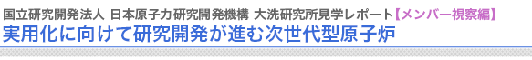 国立研究開発法人 日本原子力研究開発機構 大洗研究所見学レポート【メンバー視察編】
実用化に向けて研究開発が進む次世代型原子炉　



