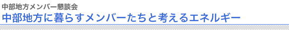 中部地方メンバー懇談会
中部地方に暮らすメンバーたちと考えるエネルギー



