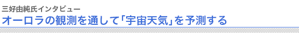 三好由純氏インタビュー
オーロラの観測を通して「宇宙天気」を予測する


