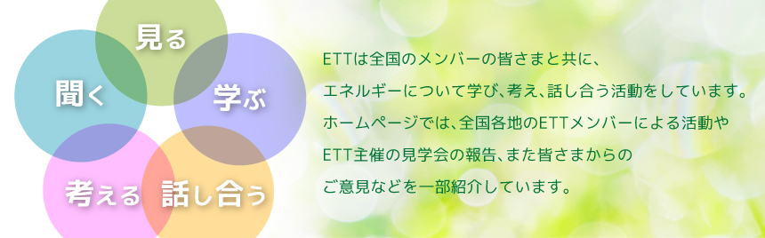 ETT top ETTは全国のメンバーの皆さまと共に、エネルギーについて学び、考え、話し合う活動をしています。ホームページでは、全国各地のETTメンバーによる活動やETT主催の見学会の報告、また皆さまからのご意見などを一部紹介しています ETT