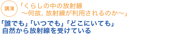 「くらしの中の放射線～何故、放射線が利用されるのか～」「誰でも」「いつでも」「どこにいても」自然から放射線を受けている