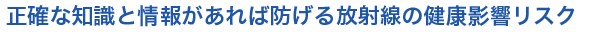 正確な知識と情報があれば防げる放射線の健康影響リスク