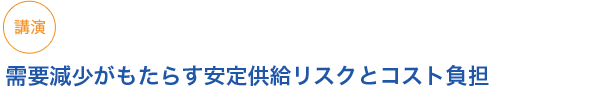 講演 需要減少がもたらす安定供給リスクとコスト負担