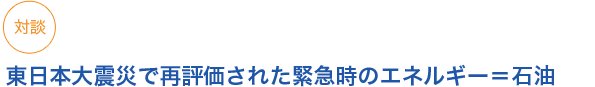 対談 東日本大震災で再評価された緊急時のエネルギー＝石油