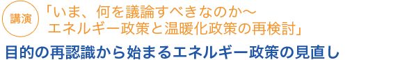 「いま、何を議論すべきなのか～エネルギー政策と温暖化政策の再検討」目的の再認識から始まるエネルギー政策の見直し