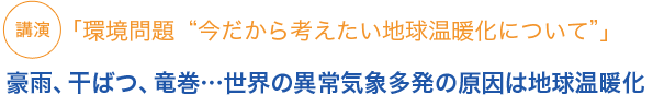 講演 「環境問題“今だから考えたい地球温暖化について”」豪雨、干ばつ、竜巻…世界の異常気象多発の原因は地球温暖化