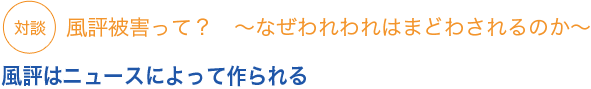 対談　風評被害って？　〜なぜわれわれは惑わされるのか〜風評はニュースによって作られる


