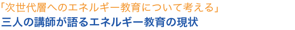 次世代層へのエネルギー教育について考える」三人の講師が語るエネルギー教育の現状