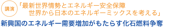 講演「最新世界情勢とエネルギー安全保障　世界から日本のエネルギーミックスを考える」
新興国のエネルギー需要増加がもたらす化石燃料争奪