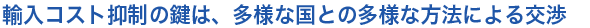 輸入コスト抑制の鍵は、多様な国との多様な方法による交渉
