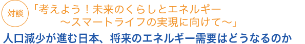 対談「考えよう！未来のくらしとエネルギー　～スマートライフの実現に向けて～」人口減少が進む日本、将来のエネルギー需要はどうなるのか
