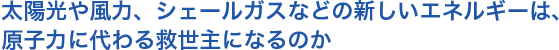 太陽光や風力、シェールガスなどの新しいエネルギーは、原子力に代わる救世主になるのか