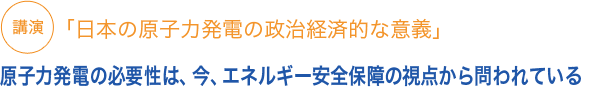 講演「日本の原発の政治経済的な意義」原発の必要性は、今、エネルギー安全保障の視点から問われている
