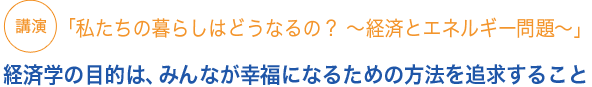 講演「私たちの暮らしはどうなるの？ 〜経済とエネルギー問題〜」経済学の目的は、みんなが幸福になるための方法を追求すること
