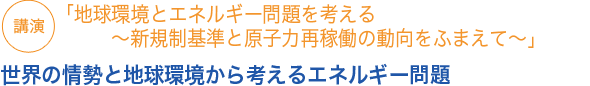 講演
「地球環境とエネルギー問題を考える～新規制基準と原子力再稼働の動向をふまえて～」　世界の情勢と地球環境から考えるエネルギー問題

