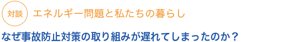 対談
エネルギー問題と私たちの暮らしなぜ事故防止対策の取り組みが遅れてしまったのか？
