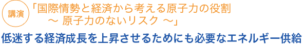 講演
「国際情勢と経済から考える原子力の役割 〜 原子力のないリスク 〜」低迷する経済成長を上昇させるためにも必要なエネルギー供給
