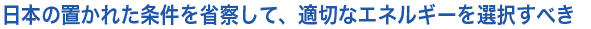日本の置かれた条件を省察して、適切なエネルギーを選択すべき