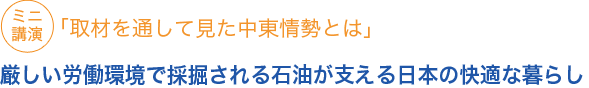 ミニ講演「取材を通して見た中東情勢とは」	
厳しい労働環境で採掘される石油が支える快適な暮らし

