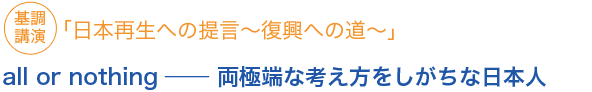 基調講演「日本再生への提言〜復興への道〜」all or nothing ── 両極端な考え方をしがちな日本人
