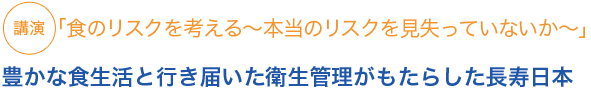 講演
「食のリスクを考える〜本当のリスクを見失っていないか〜」豊かな食生活と行き届いた衛生管理がもたらした長寿日本
