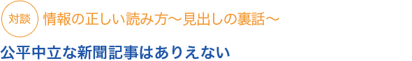 対談　情報の正しい読み方〜見出しの裏話〜

公平中立な新聞記事はありえない