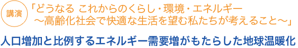 講演
「どうなる これからのくらし・環境・エネルギー ～高齢化社会で快適な生活を望む私たちが考えること～」
人口増加と比例するエネルギー需要増がもたらした地球温暖化

