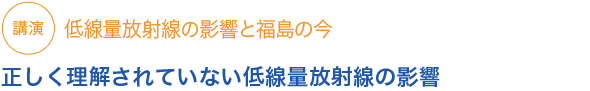 講演低線量放射線の影響と福島の今　正しく理解されていない低線量放射線の影響