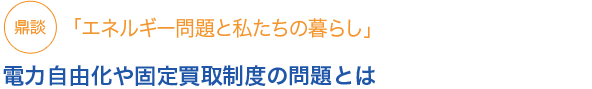 鼎談「エネルギー問題と私たちの暮らし」電力自由化や固定買取制度の問題とは
