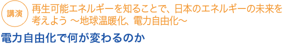 講演
再生可能エネルギーを知ることで、日本のエネルギーの未来を考えよう ～地球温暖化、電力自由化～

電力自由化で何が変わるのか
