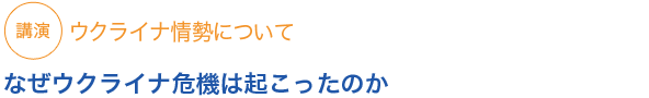 講演
ウクライナ情勢について　なぜウクライナ危機は起こったのか


