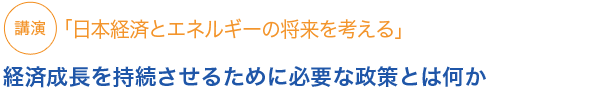 講演
日本経済とエネルギーの将来を考える　経済成長を持続させるために必要な政策とは何か


