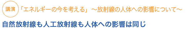 講演　「エネルギーの今を考える」　〜放射線の人体への影響〜自然放射線も人工放射線も人体への影響は同じ

