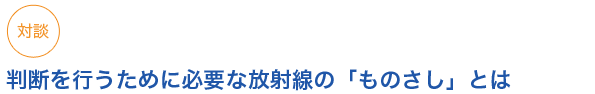 対談
判断を行うために必要な放射線の「ものさし」とは


