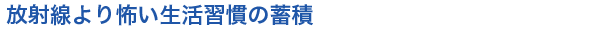 放射線より怖い生活習慣の蓄積

