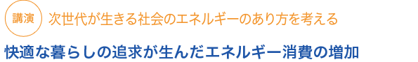 講演
次世代が生きる社会のエネルギーのあり方を考える

快適な暮らしの追求が生んだエネルギー消費の増加


