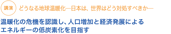 講演　どうなる地球温暖化─日本は、世界はどう対処すべきか─

温暖化の危機を認識し、人口増加と経済発展によるエネルギーの低炭素化を目指す
