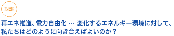 対談

対談
再エネ推進、電力自由化 … 変化するエネルギー環境に対して、私たちはどのように向き合えばよいのか？


