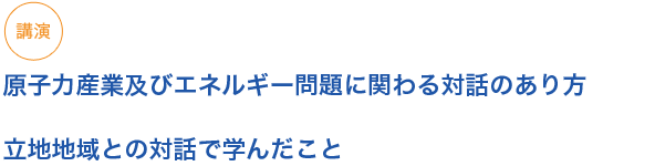 講演　原子力産業及びエネルギー問題に関わる対話のあり方  

立地地域との対話で学んだこと

