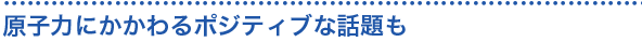 原子力にかかわるポジティブな話題も


