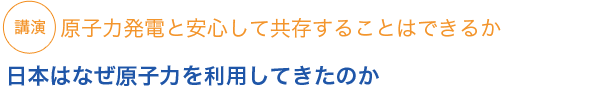 講演 原子力発電と安心して共存することはできるか　日本はなぜ原子力を利用してきたのか　
