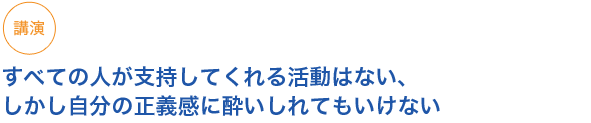 講演
すべての人が支持してくれる活動はない、しかし自分の正義感に酔いしれてもいけない
