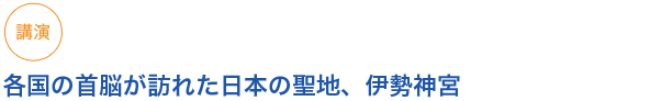 講演
各国の首脳が訪れた日本の聖地、伊勢神宮

