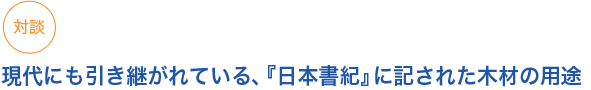 対談　　
現代にも引き継がれている、『日本書紀』に記された木材の用途
