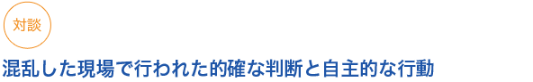 対談
混乱した現場で行われた的確な判断と自主的な行動

